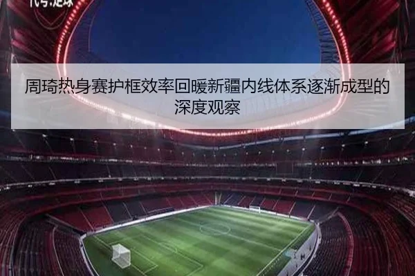 周琦热身赛护框效率回暖新疆内线体系逐渐成型的深度观察 | xingkong
